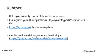 Kubesec
• Helps you quantify risk for Kubernetes resources.
• Run against your K8s applications (deployments/pods/daemonsets
etc)
• https://kubesec.io/ from controlplane
• Can be used standalone, or as a kubectl plugin
(https://github.com/stefanprodan/kubectl-kubesec)
@iteration1
 