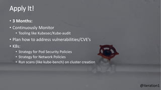 Apply It!
75
• 3 Months:
• Continuously Monitor
• Tooling like Kubesec/Kube-audit
• Plan how to address vulnerabilities/CVE’s
• K8s:
• Strategy for Pod Security Policies
• Strategy for Network Policies
• Run scans (like kube-bench) on cluster creation
@iteration1
 