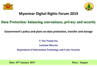 Myanmar Digital Rights Forum 2019
Data Protection: balancing convenience, privacy and security
Date: 19th January 2019 Place: Yangon
U Yan Naung Soe
Assistant Director
Department of Information Technology and Cyber Security
Government’s policy and plans on data protection, transfer and storage
 