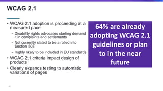 WCAG 2.1
• WCAG 2.1 adoption is proceeding at a
measured pace
− Disability rights advocates starting demand
it in complain...
