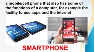 a mobile/cell phone that also has some of
the functions of a computer, for example the
facility to use apps and the Internet
SMARTPHONE