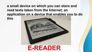 a small device on which you can store and
read texts taken from the Internet; an
application on a device that enables you to do
this
E-READER