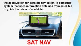the abbreviation for ‘satellite navigation’ (a computer
system that uses information obtained from satellites
to guide the driver of a vehicle)
SAT NAV