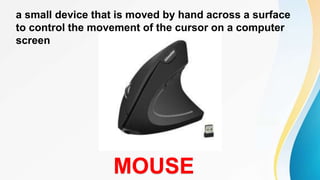 a small device that is moved by hand across a surface
to control the movement of the cursor on a computer
screen
MOUSE