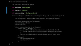 final class NetworkClient {
let session = URLSession.shared
let authToken = AuthToken()
let counter = Counter()
let backgrounding = Backgrounding()
func send<Output: Codable>(request: Request<Output>) -> Promise<Output> {
var urlRequest = URLRequestBuilder(request: request).urlRequest
authToken.addHeaders(to: urlRequest)
backgrounding.before()
counter.before()
return session.data(with: urlRequest)
.then({ data, response in
guard (200..<300).contains(response.statusCode) else {
throw StatusCodeError(statusCode: response.statusCode)
}
return try JSONDecoder().decode(Output.self, from: data)
})
.always({
backgrounding.after()
counter.after()
})
}
}
 
