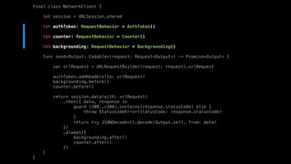 final class NetworkClient {
let session = URLSession.shared
let authToken: RequestBehavior = AuthToken()
let counter: RequestBehavior = Counter()
let backgrounding: RequestBehavior = Backgrounding()
func send<Output: Codable>(request: Request<Output>) -> Promise<Output> {
var urlRequest = URLRequestBuilder(request: request).urlRequest
authToken.addHeaders(to: urlRequest)
backgrounding.before()
counter.before()
return session.data(with: urlRequest)
.then({ data, response in
guard (200..<300).contains(response.statusCode) else {
throw StatusCodeError(statusCode: response.statusCode)
}
return try JSONDecoder().decode(Output.self, from: data)
})
.always({
backgrounding.after()
counter.after()
})
}
}
 