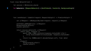 final class NetworkClient {
let session = URLSession.shared
let behaviors: [RequestBehavior] = [AuthToken(), Counter(), Backgrounding()]
func send<Output: Codable>(request: Request<Output>) -> Promise<Output> {
var urlRequest = URLRequestBuilder(request: request).urlRequest
authToken.addHeaders(to: urlRequest)
backgrounding.before()
counter.before()
return session.data(with: urlRequest)
.then({ data, response in
guard (200..<300).contains(response.statusCode) else {
throw StatusCodeError(statusCode: response.statusCode)
}
return try JSONDecoder().decode(Output.self, from: data)
})
.always({
backgrounding.after()
counter.after()
})
}
}
 