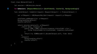 final class NetworkClient {
let session = URLSession.shared
let behaviors: [RequestBehavior] = [AuthToken(), Counter(), Backgrounding()]
func send<Output: Codable>(request: Request<Output>) -> Promise<Output> {
var urlRequest = URLRequestBuilder(request: request).urlRequest
authToken.addHeaders(to: urlRequest)
backgrounding.before()
counter.before()
return session.data(with: urlRequest)
.then({ data, response in
guard (200..<300).contains(response.statusCode) else {
throw StatusCodeError(statusCode: response.statusCode)
}
return try JSONDecoder().decode(Output.self, from: data)
})
.always({
backgrounding.after()
counter.after()
})
}
}
 