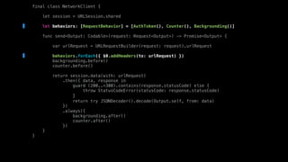 final class NetworkClient {
let session = URLSession.shared
let behaviors: [RequestBehavior] = [AuthToken(), Counter(), Backgrounding()]
func send<Output: Codable>(request: Request<Output>) -> Promise<Output> {
var urlRequest = URLRequestBuilder(request: request).urlRequest
behaviors.forEach({ $0.addHeaders(to: urlRequest) })
backgrounding.before()
counter.before()
return session.data(with: urlRequest)
.then({ data, response in
guard (200..<300).contains(response.statusCode) else {
throw StatusCodeError(statusCode: response.statusCode)
}
return try JSONDecoder().decode(Output.self, from: data)
})
.always({
backgrounding.after()
counter.after()
})
}
}
 