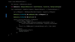 final class NetworkClient {
let session = URLSession.shared
let behaviors: [RequestBehavior] = [AuthToken(), Counter(), Backgrounding()]
func send<Output: Codable>(request: Request<Output>) -> Promise<Output> {
var urlRequest = URLRequestBuilder(request: request).urlRequest
behaviors.forEach({ $0.addHeaders(to: urlRequest) })
behaviors.forEach({ $0.before() })
return session.data(with: urlRequest)
.then({ data, response in
guard (200..<300).contains(response.statusCode) else {
throw StatusCodeError(statusCode: response.statusCode)
}
return try JSONDecoder().decode(Output.self, from: data)
})
.always({
backgrounding.after()
counter.after()
})
}
}
 