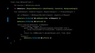final class NetworkClient {
let session = URLSession.shared
let behaviors: [RequestBehavior] = [AuthToken(), Counter(), Backgrounding()]
func send<Output: Codable>(request: Request<Output>) -> Promise<Output> {
var urlRequest = URLRequestBuilder(request: request).urlRequest
behaviors.forEach({ $0.addHeaders(to: urlRequest) })
behaviors.forEach({ $0.before() })
return session.data(with: urlRequest)
.then({ data, response in
guard (200..<300).contains(response.statusCode) else {
throw StatusCodeError(statusCode: response.statusCode)
}
return try JSONDecoder().decode(Output.self, from: data)
})
.always({
behaviors.forEach({ $0.after() })
})
}
}
 