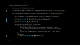 final class NetworkClient {
let session = URLSession.shared
let behaviors: [RequestBehavior] = [AuthToken(), Counter(), Backgrounding()]
func send<Output: Codable>(request: Request<Output>) -> Promise<Output> {
var urlRequest = URLRequestBuilder(request: request).urlRequest
behaviors.forEach({ $0.addHeaders(to: urlRequest) })
behaviors.forEach({ $0.before() })
return session.data(with: urlRequest)
.then({ data, response in
guard (200..<300).contains(response.statusCode) else {
throw StatusCodeError(statusCode: response.statusCode)
}
return try JSONDecoder().decode(Output.self, from: data)
})
.always({
behaviors.forEach({ $0.after() })
})
}
}
 
