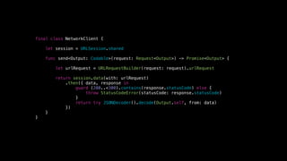 final class NetworkClient {
let session = URLSession.shared
func send<Output: Codable>(request: Request<Output>) -> Promise<Output> {
let urlRequest = URLRequestBuilder(request: request).urlRequest
return session.data(with: urlRequest)
.then({ data, response in
guard (200..<300).contains(response.statusCode) else {
throw StatusCodeError(statusCode: response.statusCode)
}
return try JSONDecoder().decode(Output.self, from: data)
})
}
}
 
