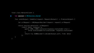 final class NetworkClient {
let session = URLSession.shared
func send<Output: Codable>(request: Request<Output>) -> Promise<Output> {
let urlRequest = URLRequestBuilder(request: request).urlRequest
return session.data(with: urlRequest)
.then({ data, response in
guard (200..<300).contains(response.statusCode) else {
throw StatusCodeError(statusCode: response.statusCode)
}
return try JSONDecoder().decode(Output.self, from: data)
})
}
}
 