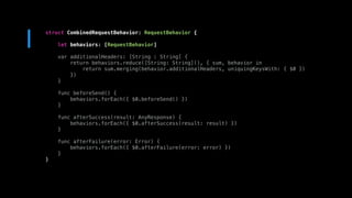 struct CombinedRequestBehavior: RequestBehavior {
let behaviors: [RequestBehavior]
var additionalHeaders: [String : String] {
return behaviors.reduce([String: String](), { sum, behavior in
return sum.merging(behavior.additionalHeaders, uniquingKeysWith: { $0 })
})
}
func beforeSend() {
behaviors.forEach({ $0.beforeSend() })
}
func afterSuccess(result: AnyResponse) {
behaviors.forEach({ $0.afterSuccess(result: result) })
}
func afterFailure(error: Error) {
behaviors.forEach({ $0.afterFailure(error: error) })
}
}
 