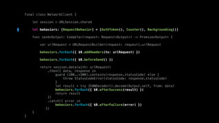 final class NetworkClient {
let session = URLSession.shared
let behaviors: [RequestBehavior] = [AuthToken(), Counter(), Backgrounding()]
func send<Output: Codable>(request: Request<Output>) -> Promise<Output> {
var urlRequest = URLRequestBuilder(request: request).urlRequest
behaviors.forEach({ $0.addHeaders(to: urlRequest) })
behaviors.forEach({ $0.beforeSend() })
return session.data(with: urlRequest)
.then({ data, response in
guard (200..<300).contains(response.statusCode) else {
throw StatusCodeError(statusCode: response.statusCode)
}
let result = try JSONDecoder().decode(Output.self, from: data)
behaviors.forEach({ $0.afterSuccess(result) })
return result
})
.catch({ error in
behaviors.forEach({ $0.afterFailure(error) })
})
}
}
 