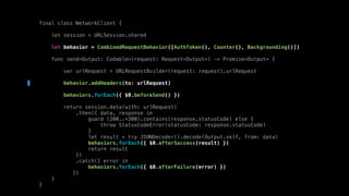 final class NetworkClient {
let session = URLSession.shared
let behavior = CombinedRequestBehavior([AuthToken(), Counter(), Backgrounding()])
func send<Output: Codable>(request: Request<Output>) -> Promise<Output> {
var urlRequest = URLRequestBuilder(request: request).urlRequest
behavior.addHeaders(to: urlRequest)
behaviors.forEach({ $0.beforeSend() })
return session.data(with: urlRequest)
.then({ data, response in
guard (200..<300).contains(response.statusCode) else {
throw StatusCodeError(statusCode: response.statusCode)
}
let result = try JSONDecoder().decode(Output.self, from: data)
behaviors.forEach({ $0.afterSuccess(result) })
return result
})
.catch({ error in
behaviors.forEach({ $0.afterFailure(error) })
})
}
}
 