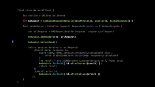 final class NetworkClient {
let session = URLSession.shared
let behavior = CombinedRequestBehavior([AuthToken(), Counter(), Backgrounding()])
func send<Output: Codable>(request: Request<Output>) -> Promise<Output> {
var urlRequest = URLRequestBuilder(request: request).urlRequest
behavior.addHeaders(to: urlRequest)
behavior.beforeSend()
return session.data(with: urlRequest)
.then({ data, response in
guard (200..<300).contains(response.statusCode) else {
throw StatusCodeError(statusCode: response.statusCode)
}
let result = try JSONDecoder().decode(Output.self, from: data)
behaviors.forEach({ $0.afterSuccess(result) })
return result
})
.catch({ error in
behaviors.forEach({ $0.afterFailure(error) })
})
}
}
 