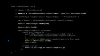 final class NetworkClient {
let session = URLSession.shared
let behavior = CombinedRequestBehavior([AuthToken(), Counter(), Backgrounding()])
func send<Output: Codable>(request: Request<Output>) -> Promise<Output> {
var urlRequest = URLRequestBuilder(request: request).urlRequest
behavior.addHeaders(to: urlRequest)
behavior.beforeSend()
return session.data(with: urlRequest)
.then({ data, response in
guard (200..<300).contains(response.statusCode) else {
throw StatusCodeError(statusCode: response.statusCode)
}
let result = try JSONDecoder().decode(Output.self, from: data)
behavior.afterSuccess(result)
return result
})
.catch({ error in
behaviors.forEach({ $0.afterFailure(error) })
})
}
}
 