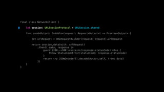 final class NetworkClient {
let session: URLSessionProtocol = URLSession.shared
func send<Output: Codable>(request: Request<Output>) -> Promise<Output> {
let urlRequest = URLRequestBuilder(request: request).urlRequest
return session.data(with: urlRequest)
.then({ data, response in
guard (200..<300).contains(response.statusCode) else {
throw StatusCodeError(statusCode: response.statusCode)
}
return try JSONDecoder().decode(Output.self, from: data)
})
}
}
 