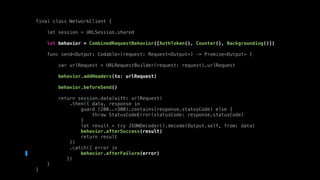 final class NetworkClient {
let session = URLSession.shared
let behavior = CombinedRequestBehavior([AuthToken(), Counter(), Backgrounding()])
func send<Output: Codable>(request: Request<Output>) -> Promise<Output> {
var urlRequest = URLRequestBuilder(request: request).urlRequest
behavior.addHeaders(to: urlRequest)
behavior.beforeSend()
return session.data(with: urlRequest)
.then({ data, response in
guard (200..<300).contains(response.statusCode) else {
throw StatusCodeError(statusCode: response.statusCode)
}
let result = try JSONDecoder().decode(Output.self, from: data)
behavior.afterSuccess(result)
return result
})
.catch({ error in
behavior.afterFailure(error)
})
}
}
 