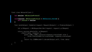 final class NetworkClient {
let session: URLSessionProtocol
init(session: URLSessionProtocol = URLSession.shared) {
self.session = session
}
func send<Output: Codable>(request: Request<Output>) -> Promise<Output> {
let urlRequest = URLRequestBuilder(request: request).urlRequest
return session.data(with: urlRequest)
.then({ data, response in
guard (200..<300).contains(response.statusCode) else {
throw StatusCodeError(statusCode: response.statusCode)
}
return try JSONDecoder().decode(Output.self, from: data)
})
}
}
 