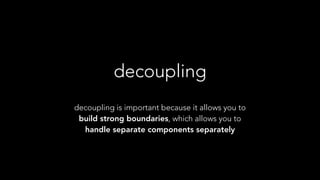 decoupling
decoupling is important because it allows you to
build strong boundaries, which allows you to
handle separate components separately
 