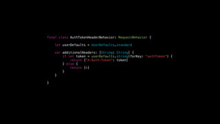 final class AuthTokenHeaderBehavior: RequestBehavior {
let userDefaults = UserDefaults.standard
var additionalHeaders: [String: String] {
if let token = userDefaults.string(forKey: "authToken") {
return ["X-Auth-Token": token]
} else {
return [:]
}
}
}
 