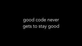 good code never
gets to stay good
 