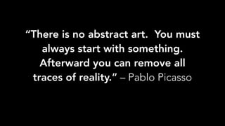 “There is no abstract art.  You must
always start with something. 
Afterward you can remove all
traces of reality.” – Pablo Picasso
 