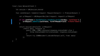 final class NetworkClient {
let session = URLSession.shared
func send<Output: Codable>(request: Request<Output>) -> Promise<Output> {
var urlRequest = URLRequestBuilder(request: request).urlRequest
if let authToken = UserDefaults.standard.string(forKey: "authToken") {
urlRequest.addValue(authToken, forHTTPHeaderField: "X-Auth-Token")
}
return session.data(with: urlRequest)
.then({ data, response in
guard (200..<300).contains(response.statusCode) else {
throw StatusCodeError(statusCode: response.statusCode)
}
return try JSONDecoder().decode(Output.self, from: data)
})
}
}
 