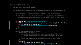 final class NetworkClient {
let session = URLSession.shared
func send<Output: Codable>(request: Request<Output>) -> Promise<Output> {
var urlRequest = URLRequestBuilder(request: request).urlRequest
if let authToken = UserDefaults.standard.string(forKey: "authToken") {
urlRequest.addValue(authToken, forHTTPHeaderField: "X-Auth-Token")
}
var identifier: UIBackgroundTaskIdentifier?
identifier = UIApplication.shared.beginBackgroundTask(expirationHandler: {
if let identifier = identifier {
UIApplication.shared.endBackgroundTask(identifier)
}
})
return session.data(with: urlRequest)
.then({ data, response in
guard (200..<300).contains(response.statusCode) else {
throw StatusCodeError(statusCode: response.statusCode)
}
return try JSONDecoder().decode(Output.self, from: data)
})
.always({
if let identifier = identifier {
UIApplication.shared.endBackgroundTask(identifier)
 