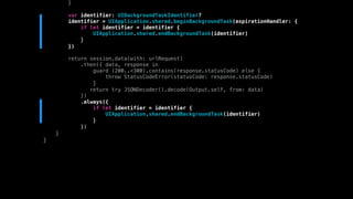 }
var identifier: UIBackgroundTaskIdentifier?
identifier = UIApplication.shared.beginBackgroundTask(expirationHandler: {
if let identifier = identifier {
UIApplication.shared.endBackgroundTask(identifier)
}
})
return session.data(with: urlRequest)
.then({ data, response in
guard (200..<300).contains(response.statusCode) else {
throw StatusCodeError(statusCode: response.statusCode)
}
return try JSONDecoder().decode(Output.self, from: data)
})
.always({
if let identifier = identifier {
UIApplication.shared.endBackgroundTask(identifier)
}
})
}
}
 