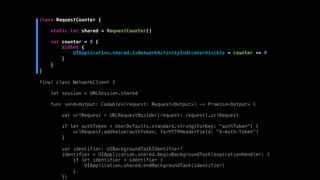 class RequestCounter {
static let shared = RequestCounter()
var counter = 0 {
didSet {
UIApplication.shared.isNetworkActivityIndicatorVisible = counter == 0
}
}
}
final class NetworkClient {
let session = URLSession.shared
func send<Output: Codable>(request: Request<Output>) -> Promise<Output> {
var urlRequest = URLRequestBuilder(request: request).urlRequest
if let authToken = UserDefaults.standard.string(forKey: "authToken") {
urlRequest.addValue(authToken, forHTTPHeaderField: "X-Auth-Token")
}
var identifier: UIBackgroundTaskIdentifier?
identifier = UIApplication.shared.beginBackgroundTask(expirationHandler: {
if let identifier = identifier {
UIApplication.shared.endBackgroundTask(identifier)
}
})
 