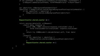 if let authToken = UserDefaults.standard.string(forKey: "authToken") {
urlRequest.addValue(authToken, forHTTPHeaderField: "X-Auth-Token")
}
var identifier: UIBackgroundTaskIdentifier?
identifier = UIApplication.shared.beginBackgroundTask(expirationHandler: {
if let identifier = identifier {
UIApplication.shared.endBackgroundTask(identifier)
}
})
RequestCounter.shared.counter += 1
return session.data(with: urlRequest)
.then({ data, response in
guard (200..<300).contains(response.statusCode) else {
throw StatusCodeError(statusCode: response.statusCode)
}
return try JSONDecoder().decode(Output.self, from: data)
})
.always({
if let identifier = identifier {
UIApplication.shared.endBackgroundTask(identifier)
}
RequestCounter.shared.counter -= 1
})
}
}
 