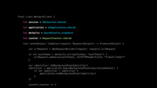final class NetworkClient {
let session = URLSession.shared
let application = UIApplication.shared
let defaults = UserDefaults.standard
let counter = RequestCounter.shared
func send<Output: Codable>(request: Request<Output>) -> Promise<Output> {
var urlRequest = URLRequestBuilder(request: request).urlRequest
if let authToken = defaults.string(forKey: "authToken") {
urlRequest.addValue(authToken, forHTTPHeaderField: "X-Auth-Token")
}
var identifier: UIBackgroundTaskIdentifier?
identifier = application.beginBackgroundTask(expirationHandler: {
if let identifier = identifier {
application.endBackgroundTask(identifier)
}
})
counter.counter += 1
 