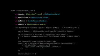 final class NetworkClient {
let session: URLSessionProtocol = URLSession.shared
let application = UIApplication.shared
let defaults = UserDefaults.standard
let counter = RequestCounter.shared
func send<Output: Codable>(request: Request<Output>) -> Promise<Output> {
var urlRequest = URLRequestBuilder(request: request).urlRequest
if let authToken = defaults.string(forKey: "authToken") {
urlRequest.addValue(authToken, forHTTPHeaderField: "X-Auth-Token")
}
var identifier: UIBackgroundTaskIdentifier?
identifier = application.beginBackgroundTask(expirationHandler: {
if let identifier = identifier {
application.endBackgroundTask(identifier)
}
})
counter.counter += 1
 