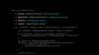 final class NetworkClient {
let session: URLSessionProtocol = URLSession.shared
let application: UIApplicationProtocol = UIApplication.shared
let defaults = UserDefaults.standard
let counter = RequestCounter.shared
func send<Output: Codable>(request: Request<Output>) -> Promise<Output> {
var urlRequest = URLRequestBuilder(request: request).urlRequest
if let authToken = defaults.string(forKey: "authToken") {
urlRequest.addValue(authToken, forHTTPHeaderField: "X-Auth-Token")
}
var identifier: UIBackgroundTaskIdentifier?
identifier = application.beginBackgroundTask(expirationHandler: {
if let identifier = identifier {
application.endBackgroundTask(identifier)
}
})
counter.counter += 1
 