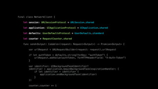 final class NetworkClient {
let session: URLSessionProtocol = URLSession.shared
let application: UIApplicationProtocol = UIApplication.shared
let defaults: UserDefaultsProtocol = UserDefaults.standard
let counter = RequestCounter.shared
func send<Output: Codable>(request: Request<Output>) -> Promise<Output> {
var urlRequest = URLRequestBuilder(request: request).urlRequest
if let authToken = defaults.string(forKey: "authToken") {
urlRequest.addValue(authToken, forHTTPHeaderField: "X-Auth-Token")
}
var identifier: UIBackgroundTaskIdentifier?
identifier = application.beginBackgroundTask(expirationHandler: {
if let identifier = identifier {
application.endBackgroundTask(identifier)
}
})
counter.counter += 1
 