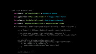 final class NetworkClient {
let session: URLSessionProtocol = URLSession.shared
let application: UIApplicationProtocol = UIApplication.shared
let defaults: UserDefaultsProtocol = UserDefaults.standard
let counter: RequestCounterProtocol = RequestCounter.shared
func send<Output: Codable>(request: Request<Output>) -> Promise<Output> {
var urlRequest = URLRequestBuilder(request: request).urlRequest
if let authToken = defaults.string(forKey: "authToken") {
urlRequest.addValue(authToken, forHTTPHeaderField: "X-Auth-Token")
}
var identifier: UIBackgroundTaskIdentifier?
identifier = application.beginBackgroundTask(expirationHandler: {
if let identifier = identifier {
application.endBackgroundTask(identifier)
}
})
counter.counter += 1
 