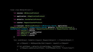 final class NetworkClient {
let session: URLSessionProtocol
let application: UIApplicationProtocol
let defaults: UserDefaultsProtocol
let counter: RequestCounterProtocol
init(session: URLSessionProtocol = URLSession.shared, application:
UIApplicationProtocol = UIApplication.shared, defaults: UserDefaultsProtocol =
UserDefaults.standard, counter: RequestCounterProtocol = RequestCounter.shared) {
self.session = session
self.application = application
self.defaults = defaults
self.counter = counter
}
func send<Output: Codable>(request: Request<Output>) -> Promise<Output> {
var urlRequest = URLRequestBuilder(request: request).urlRequest
if let authToken = defaults.string(forKey: "authToken") {
urlRequest.addValue(authToken, forHTTPHeaderField: "X-Auth-Token")
}
 