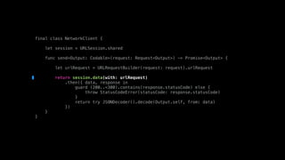 final class NetworkClient {
let session = URLSession.shared
func send<Output: Codable>(request: Request<Output>) -> Promise<Output> {
let urlRequest = URLRequestBuilder(request: request).urlRequest
return session.data(with: urlRequest)
.then({ data, response in
guard (200..<300).contains(response.statusCode) else {
throw StatusCodeError(statusCode: response.statusCode)
}
return try JSONDecoder().decode(Output.self, from: data)
})
}
}
 