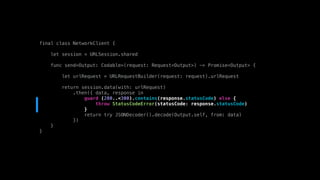 final class NetworkClient {
let session = URLSession.shared
func send<Output: Codable>(request: Request<Output>) -> Promise<Output> {
let urlRequest = URLRequestBuilder(request: request).urlRequest
return session.data(with: urlRequest)
.then({ data, response in
guard (200..<300).contains(response.statusCode) else {
throw StatusCodeError(statusCode: response.statusCode)
}
return try JSONDecoder().decode(Output.self, from: data)
})
}
}
 
