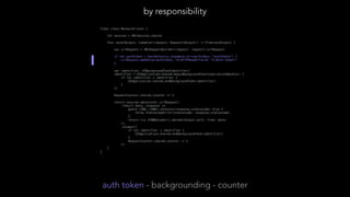 final class NetworkClient { // by responsibility
let session = URLSession.shared
func send<Output: Codable>(request: Request<Output>) -> Promise<Output> {
var urlRequest = URLRequestBuilder(request: request).urlRequest
if let authToken = UserDefaults.standard.string(forKey: "authToken") {
urlRequest.addValue(authToken, forHTTPHeaderField: "X-Auth-Token")
}
var identifier: UIBackgroundTaskIdentifier?
identifier = UIApplication.shared.beginBackgroundTask(expirationHandler: {
if let identifier = identifier {
UIApplication.shared.endBackgroundTask(identifier)
}
})
RequestCounter.shared.counter += 1
return session.data(with: urlRequest)
.then({ data, response in
guard (200..<300).contains(response.statusCode) else {
throw StatusCodeError(statusCode: response.statusCode)
}
return try JSONDecoder().decode(Output.self, from: data)
})
.always({
if let identifier = identifier {
UIApplication.shared.endBackgroundTask(identifier)
}
RequestCounter.shared.counter -= 1
})
}
}
by responsibility
auth token - backgrounding - counter
 