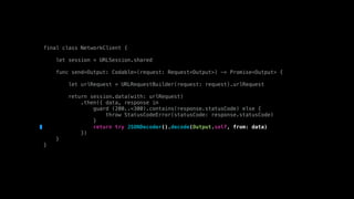 final class NetworkClient {
let session = URLSession.shared
func send<Output: Codable>(request: Request<Output>) -> Promise<Output> {
let urlRequest = URLRequestBuilder(request: request).urlRequest
return session.data(with: urlRequest)
.then({ data, response in
guard (200..<300).contains(response.statusCode) else {
throw StatusCodeError(statusCode: response.statusCode)
}
return try JSONDecoder().decode(Output.self, from: data)
})
}
}
 