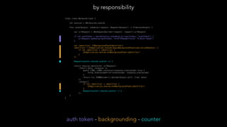 final class NetworkClient { // by responsibility
let session = URLSession.shared
func send<Output: Codable>(request: Request<Output>) -> Promise<Output> {
var urlRequest = URLRequestBuilder(request: request).urlRequest
if let authToken = UserDefaults.standard.string(forKey: "authToken") {
urlRequest.addValue(authToken, forHTTPHeaderField: "X-Auth-Token")
}
var identifier: UIBackgroundTaskIdentifier?
identifier = UIApplication.shared.beginBackgroundTask(expirationHandler: {
if let identifier = identifier {
UIApplication.shared.endBackgroundTask(identifier)
}
})
RequestCounter.shared.counter += 1
return session.data(with: urlRequest)
.then({ data, response in
guard (200..<300).contains(response.statusCode) else {
throw StatusCodeError(statusCode: response.statusCode)
}
return try JSONDecoder().decode(Output.self, from: data)
})
.always({
if let identifier = identifier {
UIApplication.shared.endBackgroundTask(identifier)
}
RequestCounter.shared.counter -= 1
})
}
}
by responsibility
auth token - backgrounding - counter
 