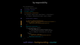 final class NetworkClient {
let session = URLSession.shared
let authToken = AuthToken()
let counter = Counter()
let backgrounding = Backgrounding()
func send<Output: Codable>(request: Request<Output>) -> Promise<Output> {
var urlRequest = URLRequestBuilder(request: request).urlRequest
authToken.add(to: urlRequest)
var identifier: UIBackgroundTaskIdentifier?
identifier = UIApplication.shared.beginBackgroundTask(expirationHandler: {
if let identifier = identifier {
UIApplication.shared.endBackgroundTask(identifier)
}
})
RequestCounter.shared.counter += 1
return session.data(with: urlRequest)
.then({ data, response in
guard (200..<300).contains(response.statusCode) else {
throw StatusCodeError(statusCode: response.statusCode)
}
return try JSONDecoder().decode(Output.self, from: data)
})
.always({
if let identifier = identifier {
UIApplication.shared.endBackgroundTask(identifier)
}
RequestCounter.shared.counter -= 1
})
}
}
by responsibility
auth token - backgrounding - counter
 