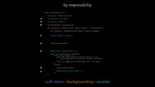 final class NetworkClient {
let session = URLSession.shared
let authToken = AuthToken()
let counter = Counter()
let backgrounding = Backgrounding()
func send<Output: Codable>(request: Request<Output>) -> Promise<Output> {
var urlRequest = URLRequestBuilder(request: request).urlRequest
authToken.add(to: urlRequest)
backgrounding.prepare()
 
RequestCounter.shared.counter -= 1
return session.data(with: urlRequest)
.then({ data, response in
guard (200..<300).contains(response.statusCode) else {
throw StatusCodeError(statusCode: response.statusCode)
}
return try JSONDecoder().decode(Output.self, from: data)
})
.always({
backgrounding.release()
RequestCounter.shared.counter -= 1
})
}
}
by responsibility
auth token - backgrounding - counter
 