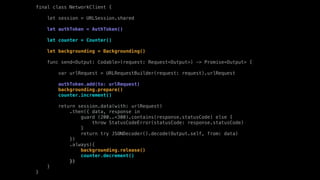 final class NetworkClient {
let session = URLSession.shared
let authToken = AuthToken()
let counter = Counter()
let backgrounding = Backgrounding()
func send<Output: Codable>(request: Request<Output>) -> Promise<Output> {
var urlRequest = URLRequestBuilder(request: request).urlRequest
authToken.add(to: urlRequest)
backgrounding.prepare()
counter.increment()
return session.data(with: urlRequest)
.then({ data, response in
guard (200..<300).contains(response.statusCode) else {
throw StatusCodeError(statusCode: response.statusCode)
}
return try JSONDecoder().decode(Output.self, from: data)
})
.always({
backgrounding.release()
counter.decrement()
})
}
}
 