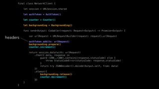 final class NetworkClient {
let session = URLSession.shared
let authToken = AuthToken()
let counter = Counter()
let backgrounding = Backgrounding()
func send<Output: Codable>(request: Request<Output>) -> Promise<Output> {
var urlRequest = URLRequestBuilder(request: request).urlRequest
authToken.add(to: urlRequest)
backgrounding.prepare()
counter.increment()
return session.data(with: urlRequest)
.then({ data, response in
guard (200..<300).contains(response.statusCode) else {
throw StatusCodeError(statusCode: response.statusCode)
}
return try JSONDecoder().decode(Output.self, from: data)
})
.always({
backgrounding.release()
counter.decrement()
})
}
}
headers
 